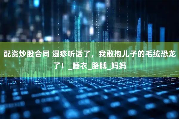 配资炒股合同 湿疹听话了，我敢抱儿子的毛绒恐龙了！_睡衣_胳膊_妈妈