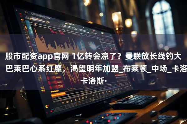 股市配资app官网 1亿转会凉了？曼联放长线钓大鱼：巴莱巴心系红魔，渴望明年加盟_布莱顿_中场_卡洛斯·