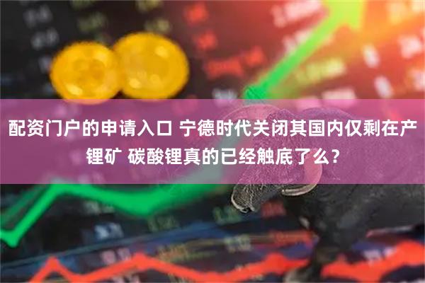配资门户的申请入口 宁德时代关闭其国内仅剩在产锂矿 碳酸锂真的已经触底了么？