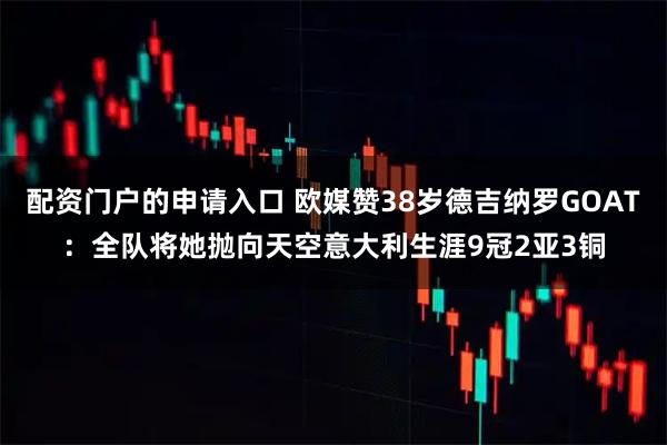 配资门户的申请入口 欧媒赞38岁德吉纳罗GOAT：全队将她抛向天空意大利生涯9冠2亚3铜