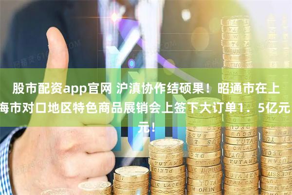 股市配资app官网 沪滇协作结硕果！昭通市在上海市对口地区特色商品展销会上签下大订单1．5亿元！