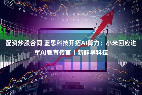 配资炒股合同 蓝思科技开拓AI算力；小米回应进军AI教育传言丨新鲜早科技