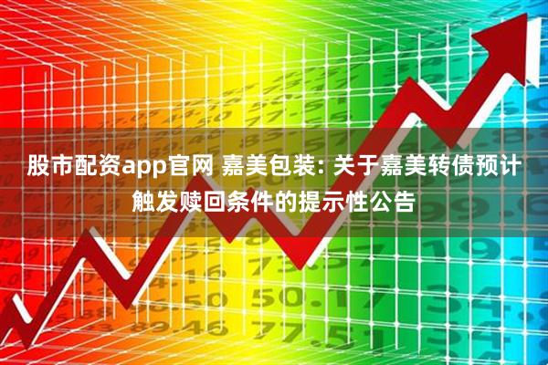 股市配资app官网 嘉美包装: 关于嘉美转债预计触发赎回条件的提示性公告
